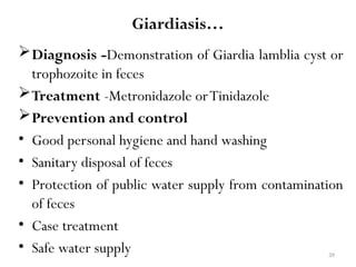 39
Giardiasis…
Diagnosis -Demonstration of Giardia lamblia cyst or
trophozoite in feces
Treatment -Metronidazole orTinidazole
Prevention and control
• Good personal hygiene and hand washing
• Sanitary disposal of feces
• Protection of public water supply from contamination
of feces
• Case treatment
• Safe water supply
 