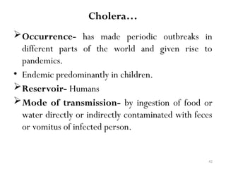 42
Cholera…
Occurrence- has made periodic outbreaks in
different parts of the world and given rise to
pandemics.
• Endemic predominantly in children.
Reservoir- Humans
Mode of transmission- by ingestion of food or
water directly or indirectly contaminated with feces
or vomitus of infected person.
 