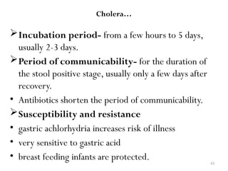 43
Cholera…
Incubation period- from a few hours to 5 days,
usually 2-3 days.
Period of communicability- for the duration of
the stool positive stage, usually only a few days after
recovery.
• Antibiotics shorten the period of communicability.
Susceptibility and resistance
• gastric achlorhydria increases risk of illness
• very sensitive to gastric acid
• breast feeding infants are protected.
 