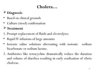 45
Cholera…
 Diagnosis
• Based on clinical grounds
• Culture (stool) confirmation
 Treatment
1. Prompt replacement of fluids and electrolytes
• Rapid IV infusions of large amounts
• Isotonic saline solutions alternating with isotonic sodium
bicarbonate or sodium lactate.
2. Antibiotics like tetracycline dramatically reduce the duration
and volume of diarrhea resulting in early eradication of vibrio
cholerae.
 