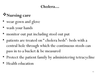 46
Cholera…
Nursing care
• wear gown and glove
• wash your hands
• monitor out put including stool out put
• patients are treated on “ cholera beds”- beds with a
central hole through which the continuous stools can
pass in to a bucket & be measured
• Protect the patient family by administering tetracycline
• Health education
 