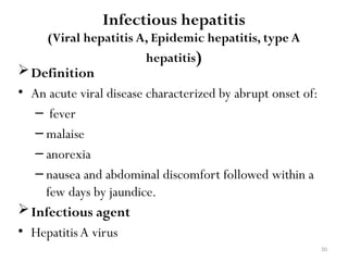 50
Infectious hepatitis
(Viral hepatitis A, Epidemic hepatitis, type A
hepatitis)
Definition
• An acute viral disease characterized by abrupt onset of:
– fever
– malaise
– anorexia
– nausea and abdominal discomfort followed within a
few days by jaundice.
Infectious agent
• HepatitisA virus
 