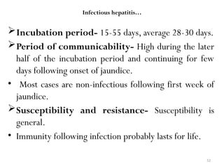 52
Infectious hepatitis…
Incubation period- 15-55 days, average 28-30 days.
Period of communicability- High during the later
half of the incubation period and continuing for few
days following onset of jaundice.
• Most cases are non-infectious following first week of
jaundice.
Susceptibility and resistance- Susceptibility is
general.
• Immunity following infection probably lasts for life.
 