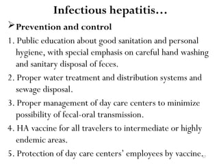 57
Prevention and control
1. Public education about good sanitation and personal
hygiene, with special emphasis on careful hand washing
and sanitary disposal of feces.
2. Proper water treatment and distribution systems and
sewage disposal.
3. Proper management of day care centers to minimize
possibility of fecal-oral transmission.
4. HA vaccine for all travelers to intermediate or highly
endemic areas.
5. Protection of day care centers’ employees by vaccine.
Infectious hepatitis…
 