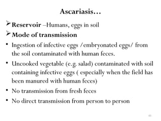 61
Ascariasis…
Reservoir –Humans, eggs in soil
Mode of transmission
• Ingestion of infective eggs /embryonated eggs/ from
the soil contaminated with human feces.
• Uncooked vegetable (e.g. salad) contaminated with soil
containing infective eggs ( especially when the field has
been manured with human feces)
• No transmission from fresh feces
• No direct transmission from person to person
 