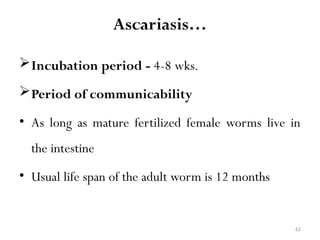62
Ascariasis…
Incubation period - 4-8 wks.
Period of communicability
• As long as mature fertilized female worms live in
the intestine
• Usual life span of the adult worm is 12 months
 