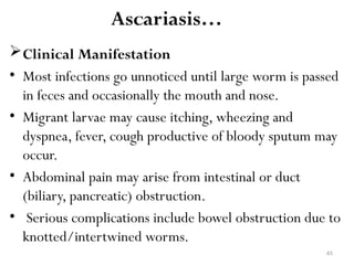 65
Ascariasis…
Clinical Manifestation
• Most infections go unnoticed until large worm is passed
in feces and occasionally the mouth and nose.
• Migrant larvae may cause itching, wheezing and
dyspnea, fever, cough productive of bloody sputum may
occur.
• Abdominal pain may arise from intestinal or duct
(biliary, pancreatic) obstruction.
• Serious complications include bowel obstruction due to
knotted/intertwined worms.
 