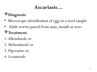 66
Ascariasis…
Diagnosis
• Microscopic identification of eggs in a stool sample
• Adult worms passed from anus, mouth or nose.
Treatment
1.Albendazole or
2. Mebendazole or
3. Piperazine or
4. Levamisole
 