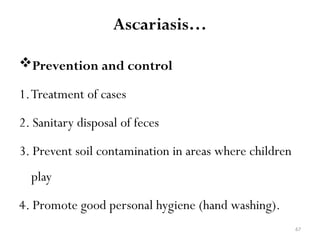 67
Prevention and control
1.Treatment of cases
2. Sanitary disposal of feces
3. Prevent soil contamination in areas where children
play
4. Promote good personal hygiene (hand washing).
Ascariasis…
 