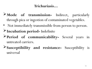 70
Trichuriasis…
Mode of transmission- Indirect, particularly
through pica or ingestion of contaminated vegetables.
• Not immediately transmissible from person to person.
Incubation period- Indefinite
Period of communicability- Several years in
untreated carriers.
Susceptibility and resistance- Susceptibility is
universal
 