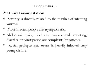 72
Trichuriasis…
Clinical manifestation
• Severity is directly related to the number of infecting
worms.
• Most infected people are asymptomatic.
• Abdominal pain, tiredness, nausea and vomiting,
diarrhea or constipation are complaints by patients.
• Rectal prolapse may occur in heavily infected very
young children
 