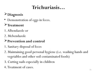 73
Trichuriasis…
Diagnosis
• Demonstration of eggs in feces.
Treatment
1.Albendazole or
2. Mebendazole
Prevention and control
1. Sanitary disposal of feces
2. Maintaining good personal hygiene (i.e. washing hands and
vegetables and other soil contaminated foods)
3. Cutting nails especially in children
4.Treatment of cases.
 