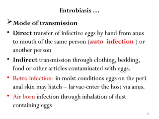 76
Entrobiasis …
Mode of transmission
• Direct transfer of infective eggs by hand from anus
to mouth of the same person (auto infection ) or
another person
• Indirect transmission through clothing, bedding,
food or other articles contaminated with eggs.
• Retro infection- in moist conditions eggs on the peri
anal skin may hatch – larvae-enter the host via anus.
• Air born infection through inhalation of dust
containing eggs
 