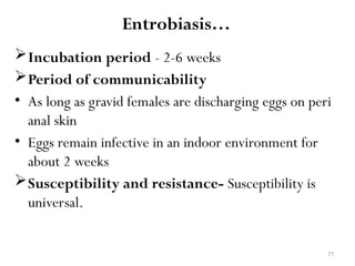 77
Entrobiasis…
Incubation period - 2-6 weeks
Period of communicability
• As long as gravid females are discharging eggs on peri
anal skin
• Eggs remain infective in an indoor environment for
about 2 weeks
Susceptibility and resistance- Susceptibility is
universal.
 