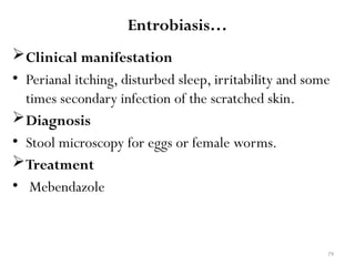 79
Entrobiasis…
Clinical manifestation
• Perianal itching, disturbed sleep, irritability and some
times secondary infection of the scratched skin.
Diagnosis
• Stool microscopy for eggs or female worms.
Treatment
• Mebendazole
 
