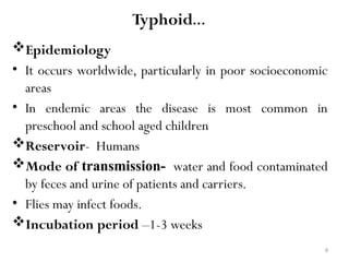 8
Typhoid…
Epidemiology
• It occurs worldwide, particularly in poor socioeconomic
areas
• In endemic areas the disease is most common in
preschool and school aged children
Reservoir- Humans
Mode of transmission- water and food contaminated
by feces and urine of patients and carriers.
• Flies may infect foods.
Incubation period –1-3 weeks
 