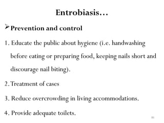 80
Entrobiasis…
Prevention and control
1. Educate the public about hygiene (i.e. handwashing
before eating or preparing food, keeping nails short and
discourage nail biting).
2.Treatment of cases
3. Reduce overcrowding in living accommodations.
4. Provide adequate toilets.
 