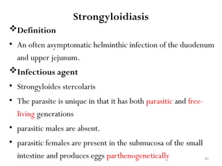 82
Strongyloidiasis
Definition
• An often asymptomatic helminthic infection of the duodenum
and upper jejunum.
Infectious agent
• Strongyloides stercolaris
• The parasite is unique in that it has both parasitic and free-
living generations
• parasitic males are absent.
• parasitic females are present in the submucosa of the small
intestine and produces eggs parthenogenetically
 
