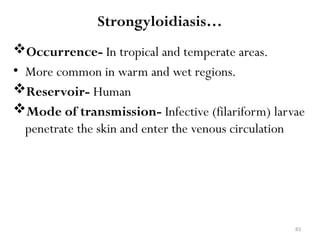 83
Strongyloidiasis…
Occurrence- In tropical and temperate areas.
• More common in warm and wet regions.
Reservoir- Human
Mode of transmission- Infective (filariform) larvae
penetrate the skin and enter the venous circulation
 