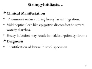 87
Strongyloidiasis…
Clinical Manifestation
• Pneumonia occurs during heavy larval migration.
• Mild peptic ulcer like epigastric discomfort to severe
watery diarrhea.
• Heavy infection may result in malabsorption syndrome
Diagnosis
• Identification of larvae in stool specimen
 