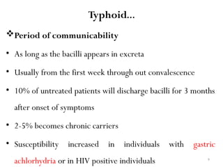 9
Typhoid…
Period of communicability
• As long as the bacilli appears in excreta
• Usually from the first week through out convalescence
• 10% of untreated patients will discharge bacilli for 3 months
after onset of symptoms
• 2-5% becomes chronic carriers
• Susceptibility increased in individuals with gastric
achlorhydria or in HIV positive individuals
 