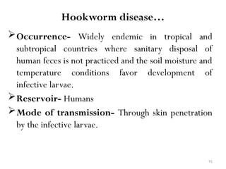 91
Hookworm disease…
Occurrence- Widely endemic in tropical and
subtropical countries where sanitary disposal of
human feces is not practiced and the soil moisture and
temperature conditions favor development of
infective larvae.
Reservoir- Humans
Mode of transmission- Through skin penetration
by the infective larvae.
 