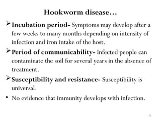 92
Hookworm disease…
Incubation period- Symptoms may develop after a
few weeks to many months depending on intensity of
infection and iron intake of the host.
Period of communicability- Infected people can
contaminate the soil for several years in the absence of
treatment.
Susceptibility and resistance- Susceptibility is
universal.
• No evidence that immunity develops with infection.
 