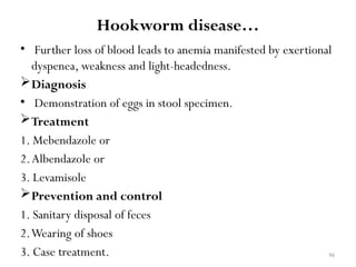 96
Hookworm disease…
• Further loss of blood leads to anemia manifested by exertional
dyspenea, weakness and light-headedness.
Diagnosis
• Demonstration of eggs in stool specimen.
Treatment
1. Mebendazole or
2.Albendazole or
3. Levamisole
Prevention and control
1. Sanitary disposal of feces
2.Wearing of shoes
3. Case treatment.
 