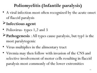 99
Poliomyelitis (Infantile paralysis)
• A viral infection most often recognized by the acute onset
of flaccid paralysis
Infectious agent
• Poliovirus- types 1,2 and 3
Pathogenesis :All types cause paralysis, but typ1 is the
most paralytogenic
• Virus multiplies in the alimentary tract
• Viremia may then follow with invasion of the CNS and
selective involvement of motor cells resulting in flaccid
paralysis most commonly of the lower extremities
 