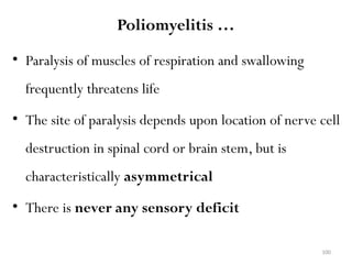 100
Poliomyelitis …
• Paralysis of muscles of respiration and swallowing
frequently threatens life
• The site of paralysis depends upon location of nerve cell
destruction in spinal cord or brain stem, but is
characteristically asymmetrical
• There is never any sensory deficit
 