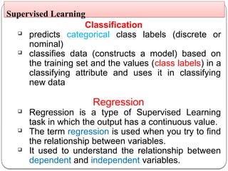 Classification
 predicts categorical class labels (discrete or
nominal)
 classifies data (constructs a model) based on
the training set and the values (class labels) in a
classifying attribute and uses it in classifying
new data
Regression
 Regression is a type of Supervised Learning
task in which the output has a continuous value.
 The term regression is used when you try to find
the relationship between variables.
 It used to understand the relationship between
dependent and independent variables.
Supervised Learning
 
