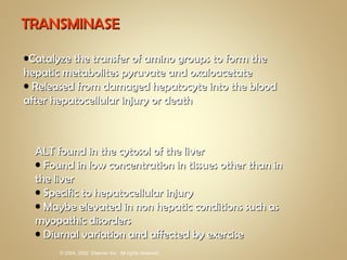 TRANSMINASE Catalyze the transfer of amino groups to form the hepatic metabolites pyruvate and oxaloacetate Released from damaged hepatocyte into the blood after hepatocellular injury or death ALT found in the cytosol of the liver Found in low concentration in tissues other than in the liver Specific to hepatocellular injury Maybe elevated in non hepatic conditions such as myopathic disorders Diurnal variation and affected by exercise 
