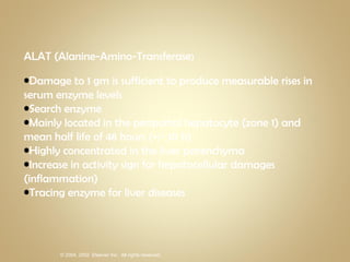 ALAT (Alanine-Amino-Transferase ) Damage to 1 gm is sufficient to produce measurable rises in serum enzyme levels Search enzyme Mainly located in the periportal hepatocyte (zone 1) and mean half life of 48 hours (+/- 10 h) Highly concentrated in the liver parenchyma Increase in activity sign for hepatocellular damages (inflammation) Tracing enzyme for liver diseases 