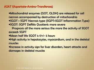 ASAT (Aspartate-Amino-Transferase) Mitochondrial enzymes (GOT, GLDH) are released for cell necrosis accompanied by destruction of mitochondria SGOT > SGPT Necrosis type (SGPT>SGOT Inflammation Type) SGOT: SGPT DeRitis Quotient: more severe   Prognosis all the more serious the more the activity of SGOT exceeds SGPT Mean half life SGOT is 17+/- 5 hours High activity in hepatocytes, myocardium, and in the skeletal muscles Increase in activity sign for liver disorders, heart attacks and damages in skeletal muscles 