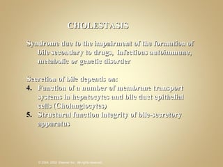 CHOLESTASIS Syndrome due to the impairment of the formation of bile secondary to drugs,  infectious autoimmune, metabolic or genetic disorder Secretion of bile depends on: Function of a number of membrane transport systems in hepatocytes and bile duct epithelial cells (Cholangiocytes) Structural function integrity of bile-secretory apparatus 