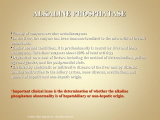 ALKALINE PHOSPHATASE Family of enzymes are zinc metalloenzymes  In the liver, the enzyme has been immuno-localized to the microvilli of the bile canaliculus.  Under normal conditions, it is predominantly is caused by liver and bone isoenzymes, (intestinal enzymes about 20% of total activity) Dependent  on a host of factors including the method of determination, patient age and gender, and the postprandial state. Elevated by cholestatic or infiltrative diseases of the liver and by diseases causing obstruction to the biliary system, bone diseases, medications, and tumors of hepatic and non-hepatic origin.  Important clinical issue is the determination of whether the alkaline phosphatase abnormality is of hepatobiliary or non-hepatic origin.  
