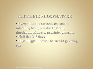 ALKALINE PHOSPHATASE Formed in the osteoblasts, small intestine, liver, bile duct system, duodenum kidneys, prostate, placenta Half live 3-7 days Physiologic increase occurs at growing age 