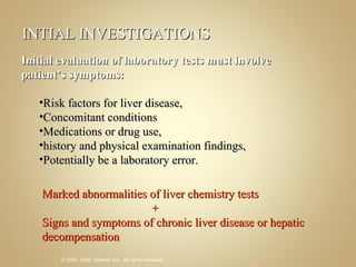 INTIAL INVESTIGATIONS Initial evaluation of laboratory tests must involve patient’s symptoms: Risk factors for liver disease,  Concomitant conditions  Medications or drug use,  history and physical examination findings,  Potentially be a laboratory error. Marked abnormalities of liver chemistry tests   +  Signs and symptoms of chronic liver disease or hepatic decompensation  
