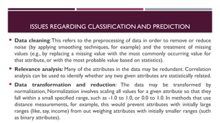 ISSUES REGARDING CLASSIFICATION AND PREDICTION
 Data cleaning:This refers to the preprocessing of data in order to remove or reduce
noise (by applying smoothing techniques, for example) and the treatment of missing
values (e.g., by replacing a missing value with the most commonly occurring value for
that attribute, or with the most probable value based on statistics).
 Relevance analysis: Many of the attributes in the data may be redundant. Correlation
analysis can be used to identify whether any two given attributes are statistically related.
 Data transformation and reduction: The data may be transformed by
normalization, Normalization involves scaling all values for a given attribute so that they
fall within a small specified range, such as -1.0 to 1.0, or 0.0 to 1.0. In methods that use
distance measurements, for example, this would prevent attributes with initially large
ranges (like, say, income) from out weighing attributes with initially smaller ranges (such
as binary attributes).
10
 