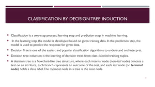 CLASSIFICATION BY DECISION TREE INDUCTION
 Classification is a two-step process, learning step and prediction step, in machine learning.
 In the learning step, the model is developed based on given training data. In the prediction step, the
model is used to predict the response for given data.
 Decision Tree is one of the easiest and popular classification algorithms to understand and interpret.
 Decision tree induction is the learning of decision trees from class -labeled training tuples.
 A decision tree is a flowchart-like tree structure, where each internal node (non-leaf node) denotes a
test on an attribute, each branch represents an outcome of the test, and each leaf node (or terminal
node) holds a class label.The topmost node in a tree is the root node.
11
 