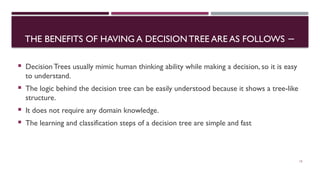 THE BENEFITS OF HAVING A DECISIONTREE ARE AS FOLLOWS −
 Decision Trees usually mimic human thinking ability while making a decision, so it is easy
to understand.
 The logic behind the decision tree can be easily understood because it shows a tree-like
structure.
 It does not require any domain knowledge.
 The learning and classification steps of a decision tree are simple and fast
15
 