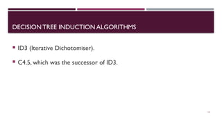 DECISION TREE INDUCTION ALGORITHMS
 ID3 (Iterative Dichotomiser).
 C4.5, which was the successor of ID3.
16
 
