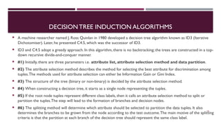 DECISION TREE INDUCTION ALGORITHMS
 A machine researcher named J. Ross Quinlan in 1980 developed a decision tree algorithm known as ID3 (Iterative
Dichotomiser). Later, he presented C4.5, which was the successor of ID3.
 ID3 and C4.5 adopt a greedy approach. In this algorithm, there is no backtracking; the trees are constructed in a top-
down recursive divide-and-conquer manner.
 #1) Initially, there are three parameters i.e. attribute list, attribute selection method and data partition.
 #2) The attribute selection method describes the method for selecting the best attribute for discrimination among
tuples.The methods used for attribute selection can either be Information Gain or Gini Index.
 #3) The structure of the tree (binary or non-binary) is decided by the attribute selection method.
 #4) When constructing a decision tree, it starts as a single node representing the tuples.
 #5) If the root node tuples represent different class labels, then it calls an attribute selection method to split or
partition the tuples.The step will lead to the formation of branches and decision nodes.
 #6) The splitting method will determine which attribute should be selected to partition the data tuples. It also
determines the branches to be grown from the node according to the test outcome.The main motive of the splitting
criteria is that the partition at each branch of the decision tree should represent the same class label.
18
 