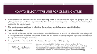 HOW TO SELECT ATTRIBUTES FOR CREATING A TREE?
 Attribute selection measures are also called splitting rules to decide how the tuples are going to split. The
splitting criteria are used to best partition the dataset. These measures provide a ranking to the attributes for
partitioning the training tuples.
 The most popular methods of selecting the attribute are information gain, Gini index.
#1) Information Gain
 This method is the main method that is used to build decision trees. It reduces the information that is required
to classify the tuples. It reduces the number of tests that are needed to classify the given tuple.The attribute with
the highest information gain is selected.
 The original information needed for classification of a tuple in dataset D is given by:
21
Where p is the probability that the tuple belongs to class C. The
information is encoded in bits, therefore, log to the base 2 is used. E(s)
represents the average amount of information required to find out the
class label of dataset D. This information gain is also called Entropy.
 