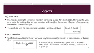 CONT’S
#2) Gain Ratio
 Information gain might sometimes result in portioning useless for classification. However, the Gain
ratio splits the training data set into partitions and considers the number of tuples of the outcome
with respect to the total tuples.
 The attribute with the max gain ratio is used as a splitting attribute.
 #3) Gini Index
 Gini Index is calculated for binary variables only. It measures the impurity in training tuples of dataset
D, as
23
P is the probability that tuple belongs to class C. The Gini
index that is calculated for binary split dataset D by attribute A
is given by:
 