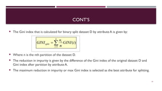 CONT’S
 The Gini index that is calculated for binary split dataset D by attribute A is given by:
 Where n is the nth partition of the dataset D.
 The reduction in impurity is given by the difference of the Gini index of the original dataset D and
Gini index after partition by attribute A.
 The maximum reduction in impurity or max Gini index is selected as the best attribute for splitting.
24
 