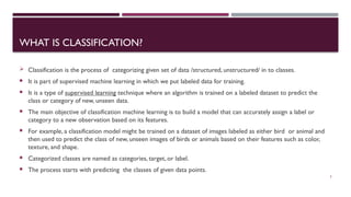 WHAT IS CLASSIFICATION?
 Classification is the process of categorizing given set of data /structured, unstructured/ in to classes.
 It is part of supervised machine learning in which we put labeled data for training.
 It is a type of supervised learning technique where an algorithm is trained on a labeled dataset to predict the
class or category of new, unseen data.
 The main objective of classification machine learning is to build a model that can accurately assign a label or
category to a new observation based on its features.
 For example, a classification model might be trained on a dataset of images labeled as either bird or animal and
then used to predict the class of new, unseen images of birds or animals based on their features such as color,
texture, and shape.
 Categorized classes are named as categories, target, or label.
 The process starts with predicting the classes of given data points.
3
 