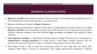 BAYESIAN CLASSIFICATION
 Bayesian classifiers are statistical classifiers.They can predict class membership probabilities, such as
the probability that a given tuple belongs to a particular class.
 Bayesian classification is based on Bayes’ theorem
 Studies comparing classification algorithms have found a simple Bayesian classifier known as the naive
Bayesian classifier to be comparable in performance with decision tree and selected neural network
classifiers. Bayesian classifiers have also exhibited high accuracy and speed when applied to large
databases.
 naive Bayesian classifier is a classification technique based on Bayes’ Theorem with an assumption of
independence among predictors. In simple terms, a Naive Bayes classifier assumes that the
presence of a particular feature in a class is unrelated to the presence of any other feature.
 Naive Bayes model is easy to build and particularly useful for very large data sets. Along with
simplicity, Naive Bayes is known to outperform even highly sophisticated classification methods.
38
 