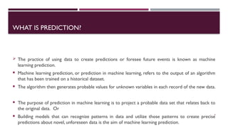 WHAT IS PREDICTION?
 The practice of using data to create predictions or foresee future events is known as machine
learning prediction.
 Machine learning prediction, or prediction in machine learning, refers to the output of an algorithm
that has been trained on a historical dataset.
 The algorithm then generates probable values for unknown variables in each record of the new data.
 The purpose of prediction in machine learning is to project a probable data set that relates back to
the original data. Or
 Building models that can recognize patterns in data and utilize those patterns to create precise
predictions about novel, unforeseen data is the aim of machine learning prediction.
4
 