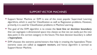 SUPPORTVECTOR MACHINES
 Support Vector Machine or SVM is one of the most popular Supervised Learning
algorithms, which is used for Classification as well as Regression problems. However,
primarily, it is used for Classification problems in Machine Learning.
 The goal of the SVM algorithm is to create the best line or decision boundary
that can segregate n-dimensional space into classes so that we can easily put the new
data point in the correct category in the future.This best decision boundary is called
a hyperplane.
 SVM chooses the extreme points/vectors that help in creating the hyperplane.These
extreme cases are called as support vectors, and hence algorithm is termed as
SupportVector Machine. 44
 